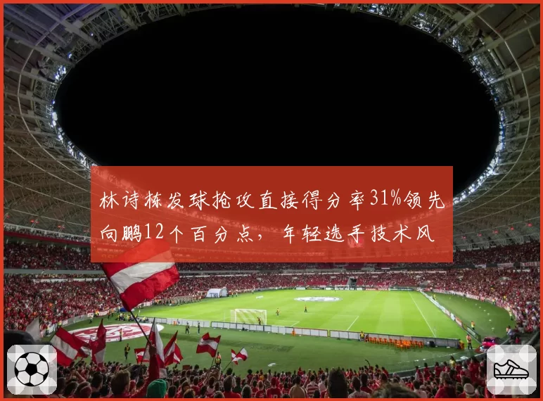 林诗栋发球抢攻直接得分率31%领先向鹏12个百分点，年轻选手技术风格差异显著