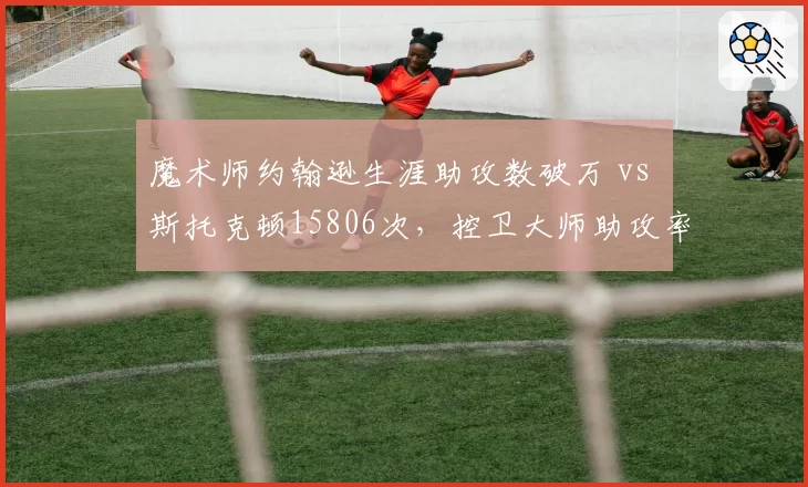 魔术师约翰逊生涯助攻数破万 vs 斯托克顿15806次，控卫大师助攻率与巅峰期长度对比