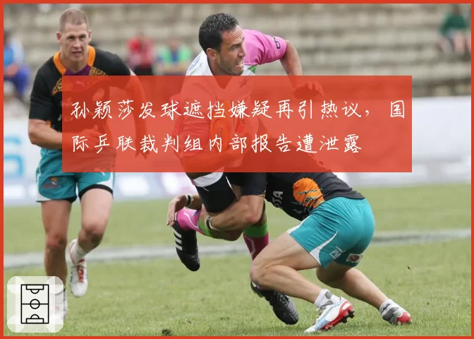 孙颖莎发球遮挡嫌疑再引热议，国际乒联裁判组内部报告遭泄露