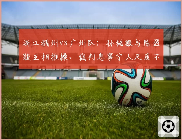 浙江稠州vs广州队：孙铭徽与陈盈骏互相推搡，裁判息事宁人尺度不一