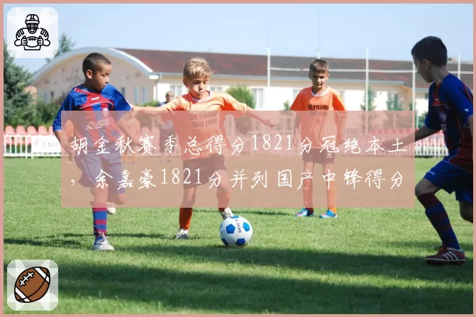 胡金秋赛季总得分1821分冠绝本土，余嘉豪1821分并列国产中锋得分王，内线统治力双雄争霸