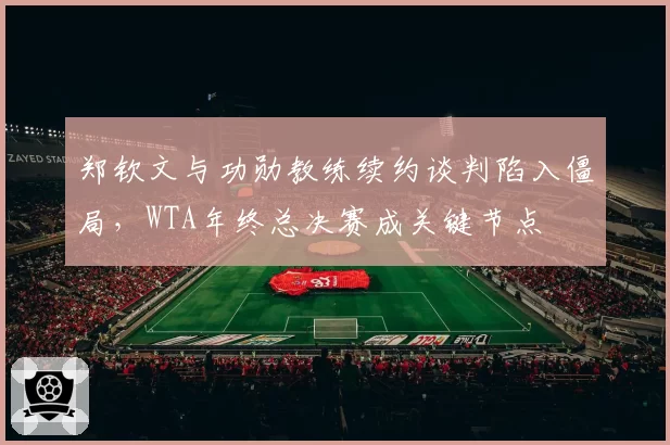 郑钦文与功勋教练续约谈判陷入僵局，WTA年终总决赛成关键节点