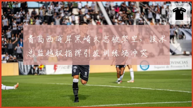 青岛西海岸黑崎久志被架空,技术总监越权指挥引发训练场冲突