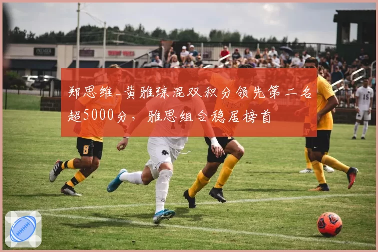 郑思维_黄雅琼混双积分领先第二名超5000分，雅思组合稳居榜首