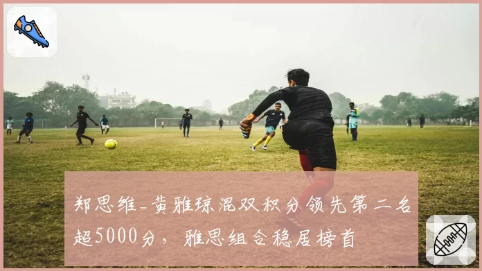 郑思维_黄雅琼混双积分领先第二名超5000分，雅思组合稳居榜首