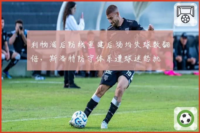 利物浦后防线重建后场均失球数翻倍，斯洛特防守体系遭球迷怒批