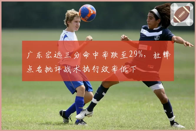 广东宏远三分命中率跌至29%，杜锋点名批评战术执行效率低下