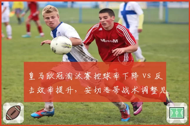皇马欧冠淘汰赛控球率下降 vs 反击效率提升,安切洛蒂战术调整见效