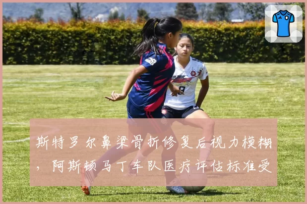 斯特罗尔鼻梁骨折修复后视力模糊,阿斯顿马丁车队医疗评估标准受审视?