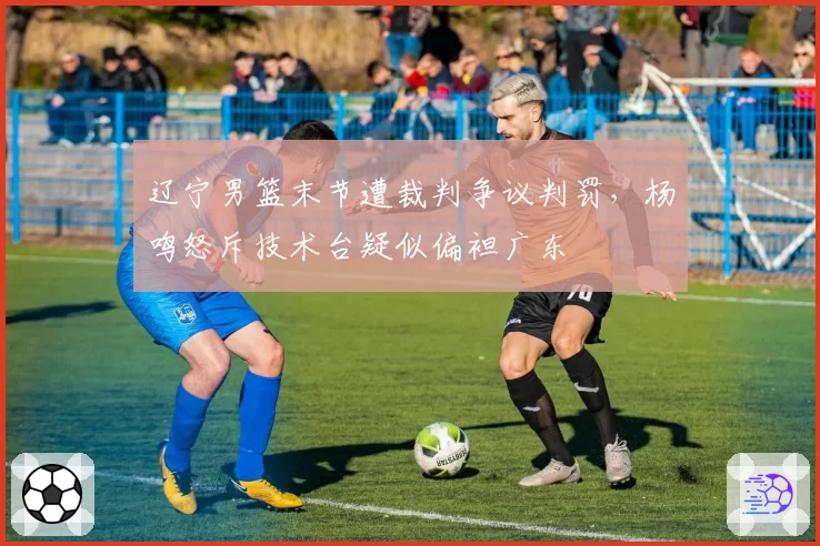 辽宁男篮末节遭裁判争议判罚，杨鸣怒斥技术台疑似偏袒广东
