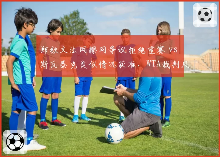 郑钦文法网擦网争议拒绝重赛 vs 斯瓦泰克类似情况获准，WTA裁判尺度双标实证