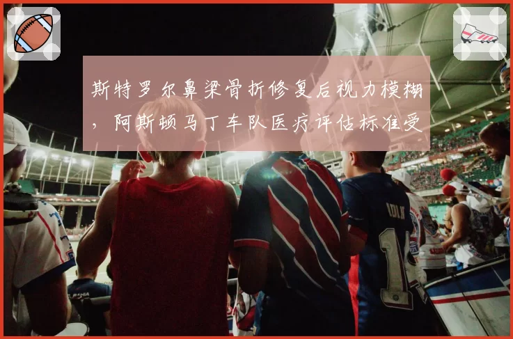 斯特罗尔鼻梁骨折修复后视力模糊，阿斯顿马丁车队医疗评估标准受审视？