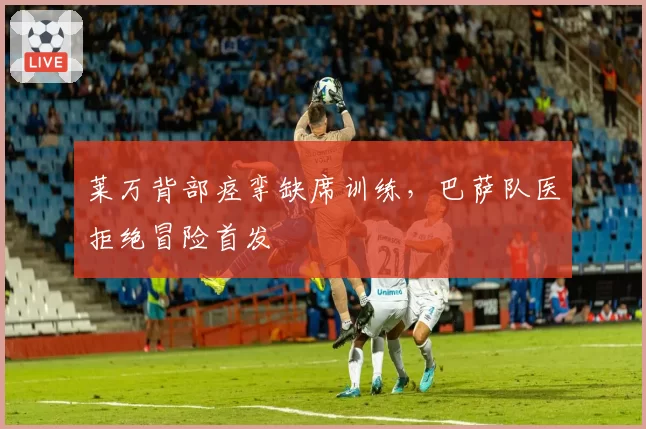 莱万背部痉挛缺席训练，巴萨队医拒绝冒险首发
