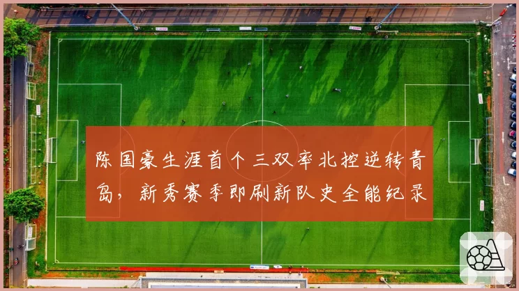 陈国豪生涯首个三双率北控逆转青岛，新秀赛季即刷新队史全能纪录