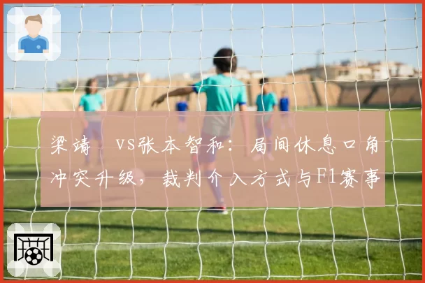梁靖崑vs张本智和:局间休息口角冲突升级,裁判介入方式与F1赛事仲裁对比