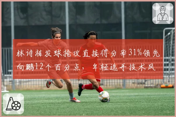 林诗栋发球抢攻直接得分率31%领先向鹏12个百分点，年轻选手技术风格差异显著