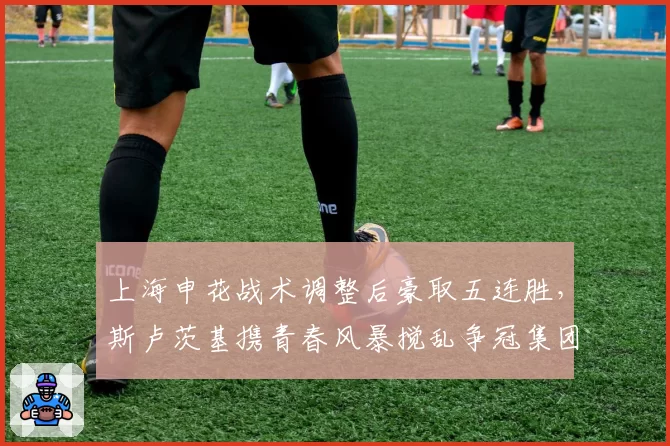 上海申花战术调整后豪取五连胜，斯卢茨基携青春风暴搅乱争冠集团