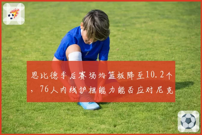 恩比德季后赛场均篮板降至10.2个,76人内线护框能力能否应对尼克斯?