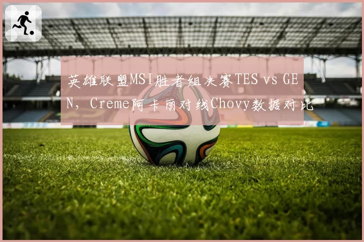 英雄联盟MSI胜者组决赛TES vs GEN，Creme阿卡丽对线Chovy数据对比暗示中路突破口