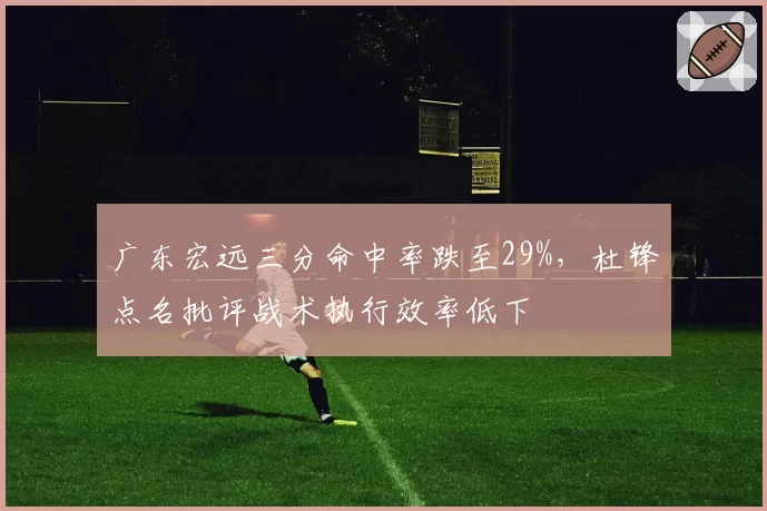 广东宏远三分命中率跌至29%，杜锋点名批评战术执行效率低下