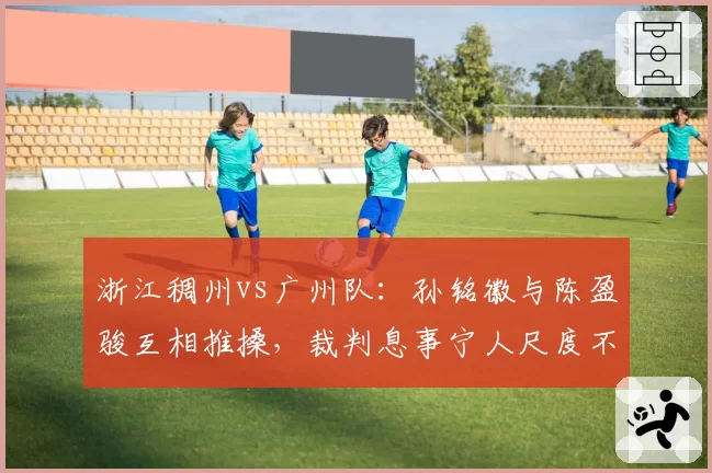 浙江稠州vs广州队：孙铭徽与陈盈骏互相推搡，裁判息事宁人尺度不一