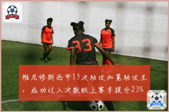 维尼修斯西甲15次助攻加冕助攻王,成功过人次数较上赛季提升23%