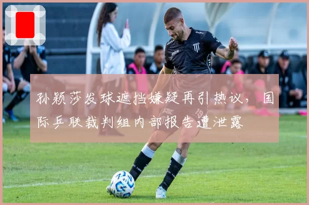 孙颖莎发球遮挡嫌疑再引热议，国际乒联裁判组内部报告遭泄露