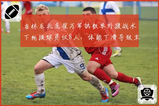 吉林东北虎崔万军执教单外援战术下轮换球员仅8人,体能下滑导致末节净负5.2分