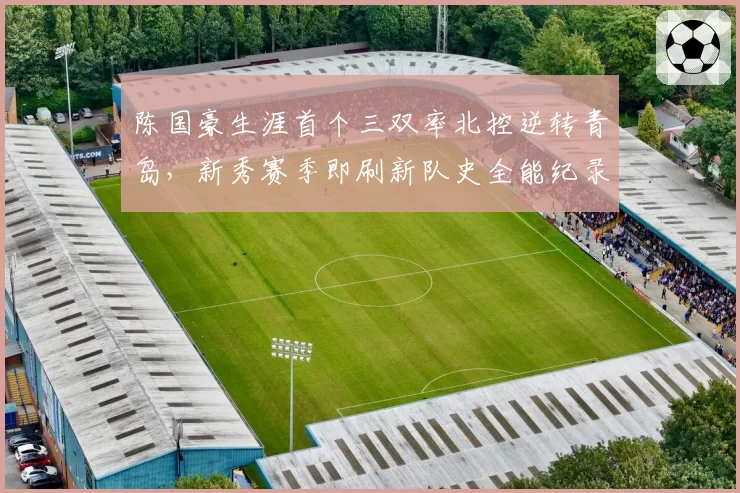 陈国豪生涯首个三双率北控逆转青岛,新秀赛季即刷新队史全能纪录