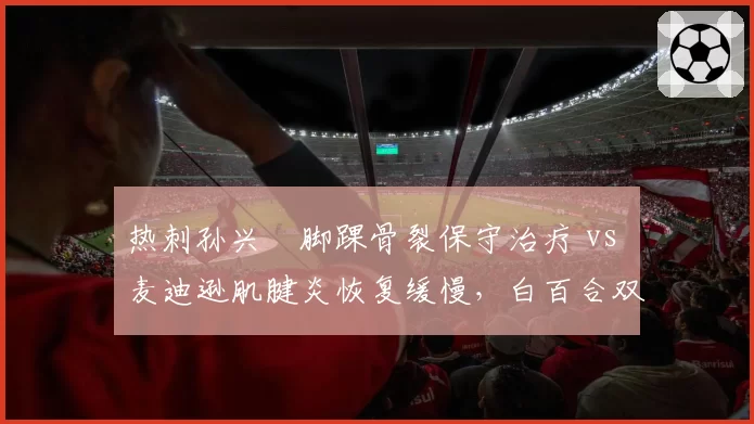 热刺孙兴慜脚踝骨裂保守治疗 vs 麦迪逊肌腱炎恢复缓慢，白百合双核复出节奏遇重大阻碍
