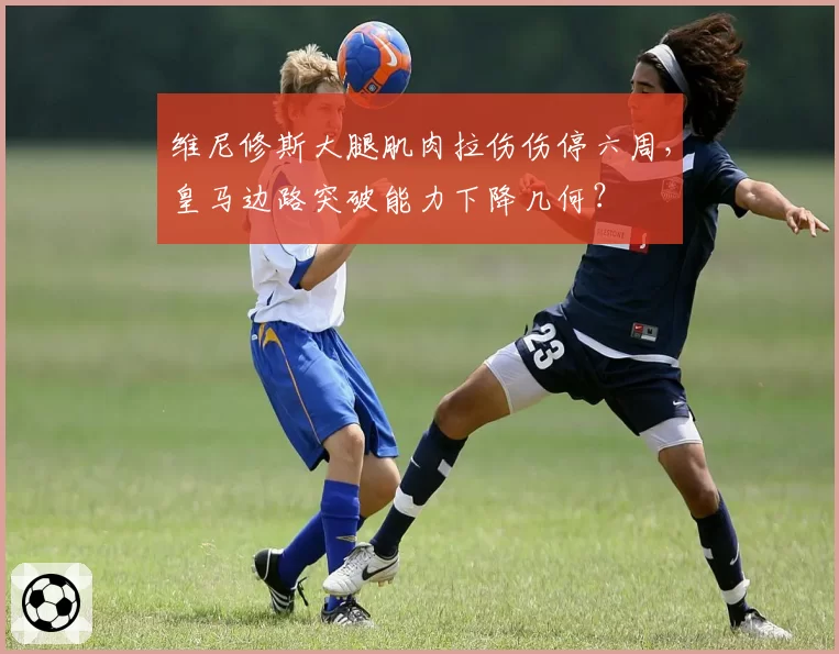 维尼修斯大腿肌肉拉伤伤停六周，皇马边路突破能力下降几何？
