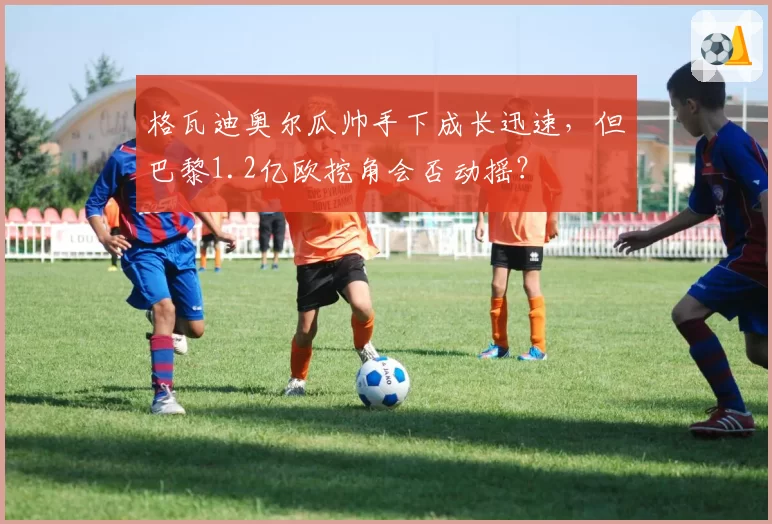 格瓦迪奥尔瓜帅手下成长迅速,但巴黎1.2亿欧挖角会否动摇?
