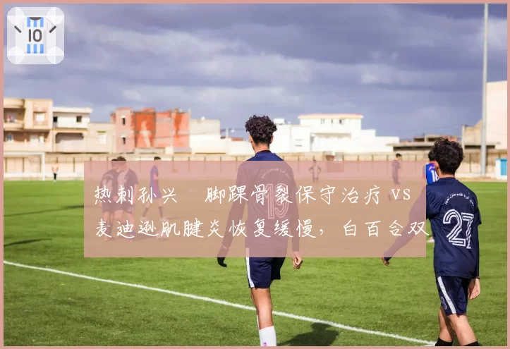 热刺孙兴慜脚踝骨裂保守治疗 vs 麦迪逊肌腱炎恢复缓慢，白百合双核复出节奏遇重大阻碍