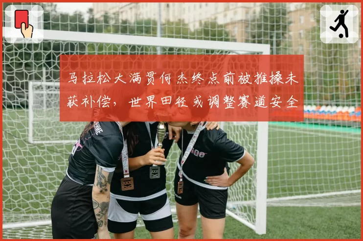 马拉松大满贯何杰终点前被推搡未获补偿，世界田径或调整赛道安全规则